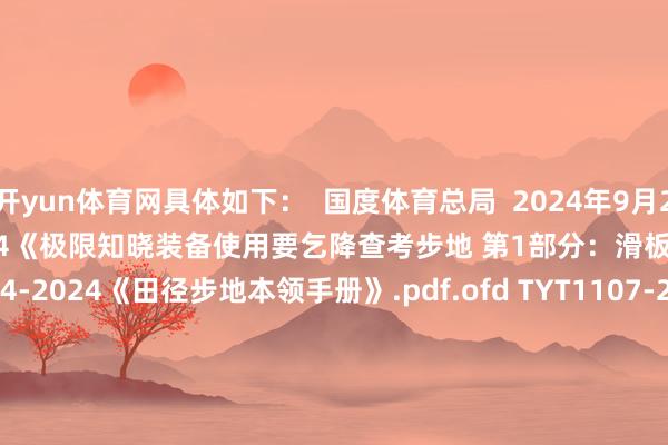 开yun体育网具体如下：  国度体育总局  2024年9月20日  TYT3801.1-2024《极限知晓装备使用要乞降查考步地 第1部分：滑板 》.pdf.ofd TYT2004-2024《田径步地本领手册》.pdf.ofd TYT1107-2024《少儿田径赛事办赛指南》.pdf.ofd TYT1108-2024《体育赛事举止 竞赛限定编制门径》.pdf.ofd TYT1109-2024《体育