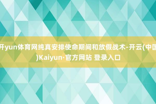 开yun体育网纯真安排使命期间和放假战术-开云(中国)Kaiyun·官方网站 登录入口