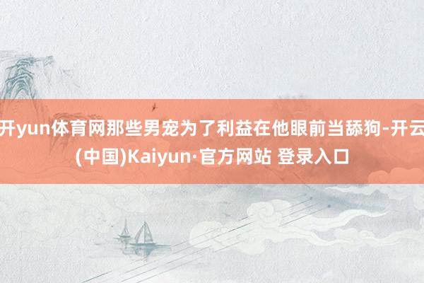 开yun体育网那些男宠为了利益在他眼前当舔狗-开云(中国)Kaiyun·官方网站 登录入口