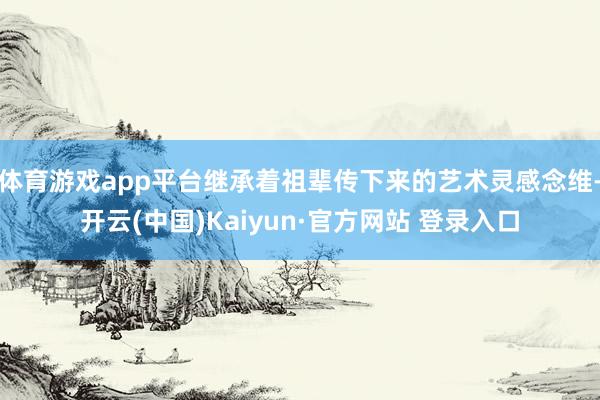 体育游戏app平台继承着祖辈传下来的艺术灵感念维-开云(中国)Kaiyun·官方网站 登录入口