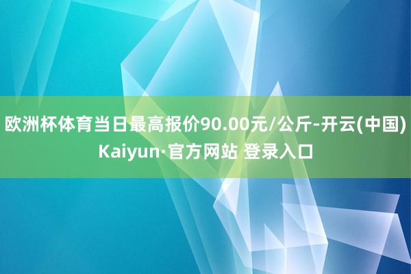 欧洲杯体育当日最高报价90.00元/公斤-开云(中国)Kaiyun·官方网站 登录入口