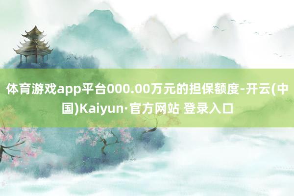 体育游戏app平台000.00万元的担保额度-开云(中国)Kaiyun·官方网站 登录入口