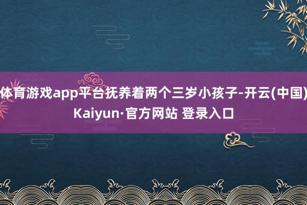 体育游戏app平台抚养着两个三岁小孩子-开云(中国)Kaiyun·官方网站 登录入口