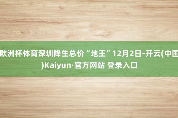 欧洲杯体育深圳降生总价“地王”12月2日-开云(中国)Kaiyun·官方网站 登录入口