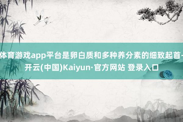 体育游戏app平台是卵白质和多种养分素的细致起首-开云(中国)Kaiyun·官方网站 登录入口