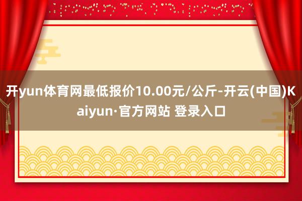 开yun体育网最低报价10.00元/公斤-开云(中国)Kaiyun·官方网站 登录入口