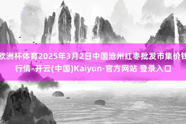 欧洲杯体育2025年3月2日中国沧州红枣批发市集价钱行情-开云(中国)Kaiyun·官方网站 登录入口