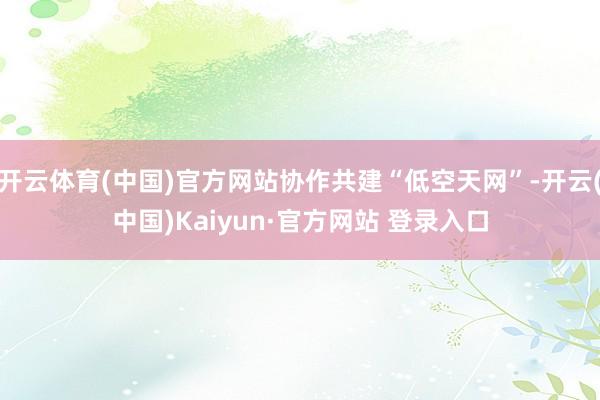 开云体育(中国)官方网站协作共建“低空天网”-开云(中国)Kaiyun·官方网站 登录入口