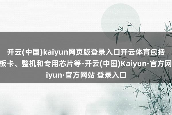 开云(中国)kaiyun网页版登录入口开云体育包括软件系统、板卡、整机和专用芯片等-开云(中国)Ka