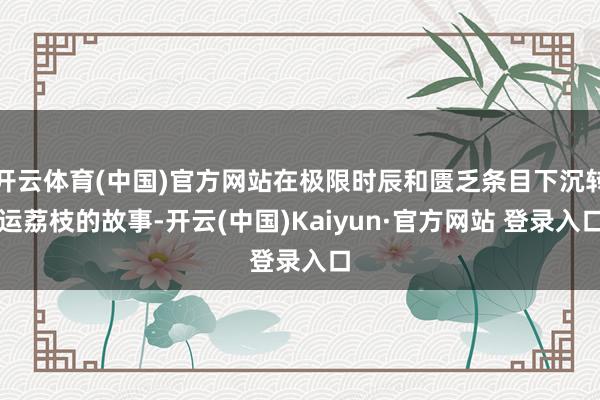 开云体育(中国)官方网站在极限时辰和匮乏条目下沉转运荔枝的故事-开云(中国)Kaiyun·官方网站 